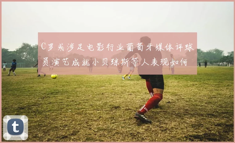 C罗或涉足电影行业葡萄牙媒体评球员演艺成就小贝琼斯等人表现如何
