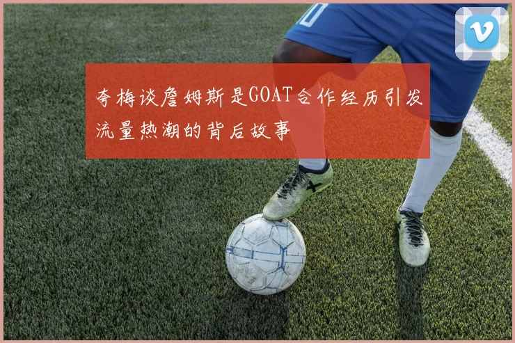 夸梅谈詹姆斯是GOAT合作经历引发流量热潮的背后故事