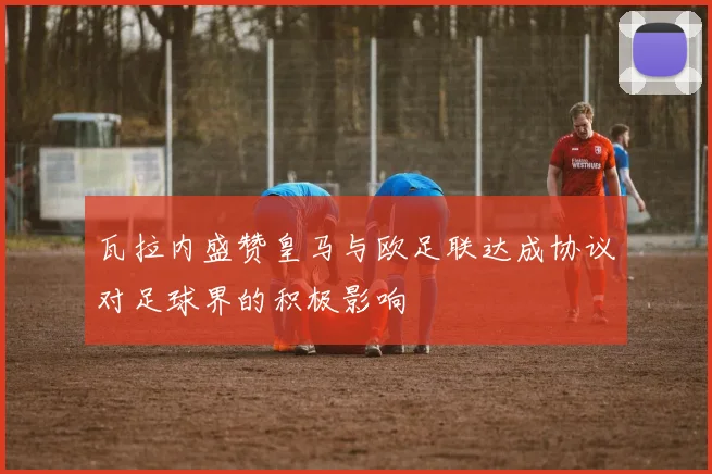 瓦拉内盛赞皇马与欧足联达成协议对足球界的积极影响