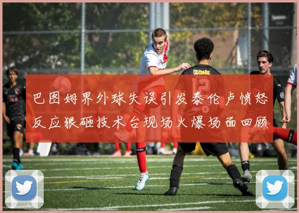 巴图姆界外球失误引发泰伦卢愤怒反应狠砸技术台现场火爆场面回顾