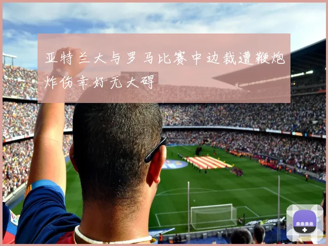 亚特兰大与罗马比赛中边裁遭鞭炮炸伤幸好无大碍