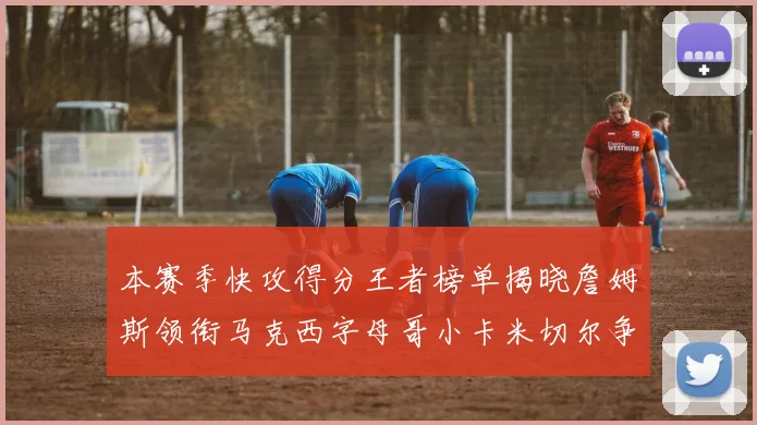 本赛季快攻得分王者榜单揭晓詹姆斯领衔马克西字母哥小卡米切尔争辉
