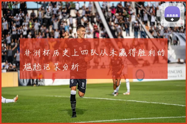 非洲杯历史上四队从未赢得胜利的尴尬记录分析