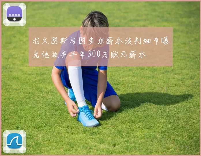 尤文图斯与图多尔薪水谈判细节曝光他放弃半年300万欧元薪水