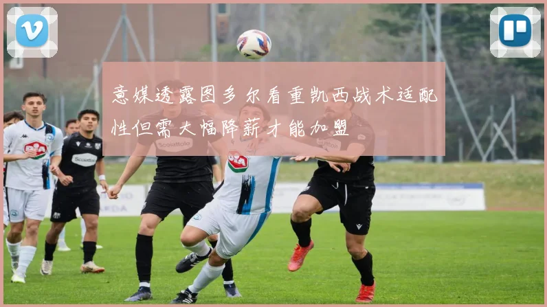 意媒透露图多尔看重凯西战术适配性但需大幅降薪才能加盟