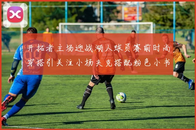 开拓者主场迎战湖人球员赛前时尚穿搭引关注小杨夹克搭配粉色小书包