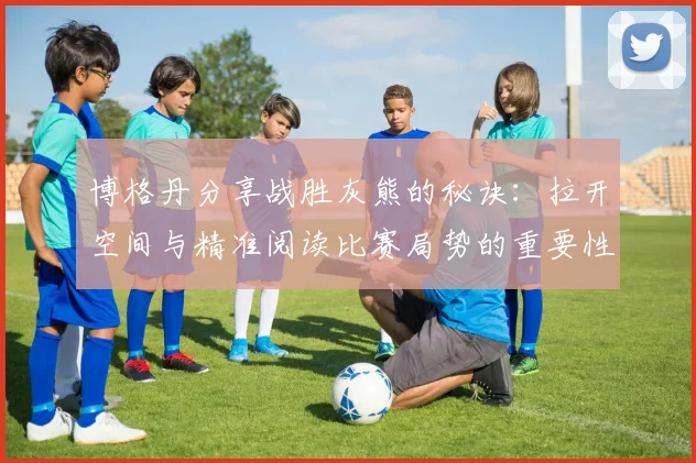 博格丹分享战胜灰熊的秘诀：拉开空间与精准阅读比赛局势的重要性