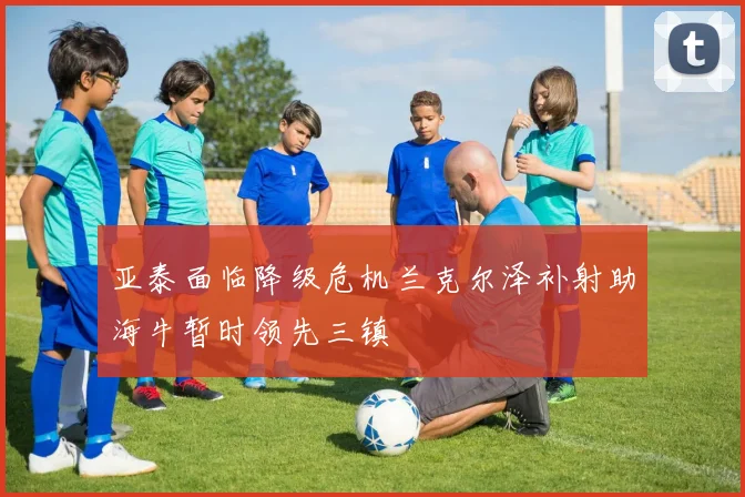 亚泰面临降级危机兰克尔泽补射助海牛暂时领先三镇
