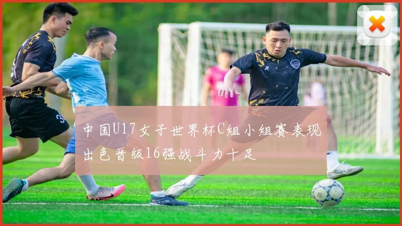 中国U17女子世界杯C组小组赛表现出色晋级16强战斗力十足