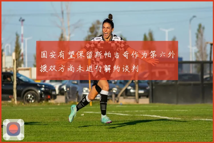 国安有望保留斯帕吉奇作为第六外援双方尚未进行解约谈判