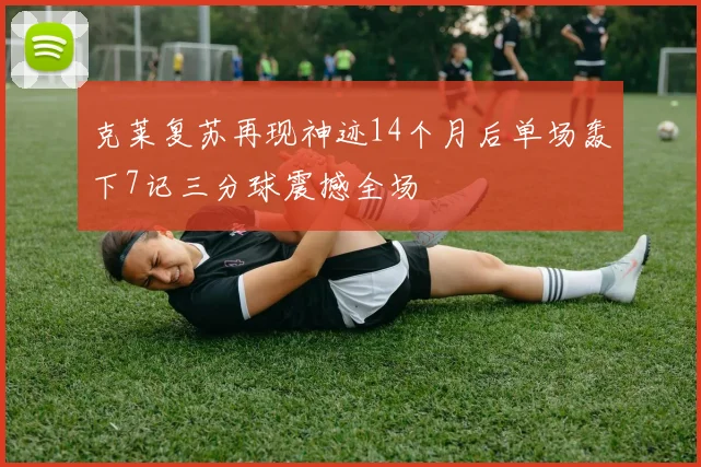 克莱复苏再现神迹14个月后单场轰下7记三分球震撼全场