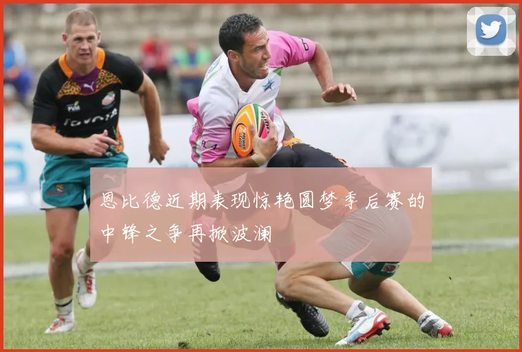 恩比德近期表现惊艳圆梦季后赛的中锋之争再掀波澜