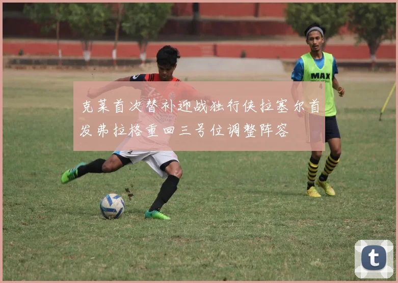 克莱首次替补迎战独行侠拉塞尔首发弗拉格重回三号位调整阵容