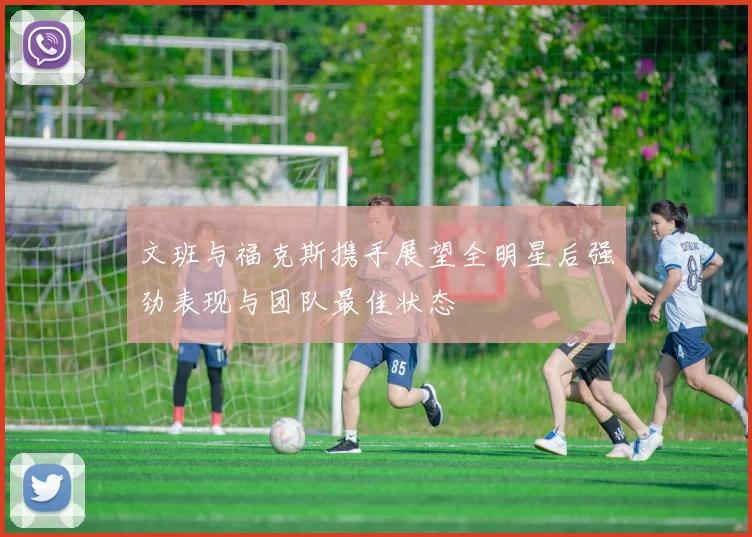 文班与福克斯携手展望全明星后强劲表现与团队最佳状态