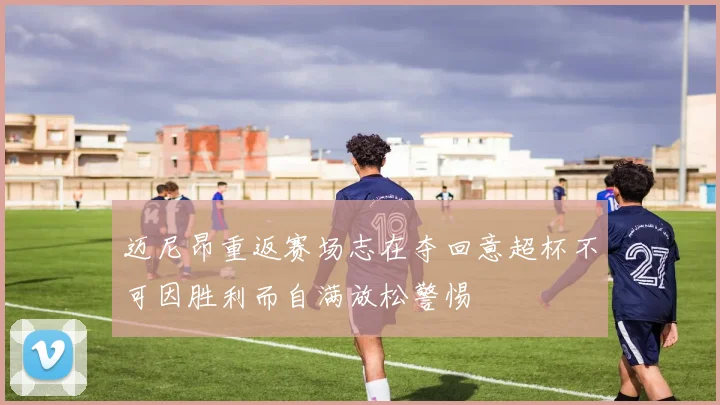 迈尼昂重返赛场志在夺回意超杯不可因胜利而自满放松警惕