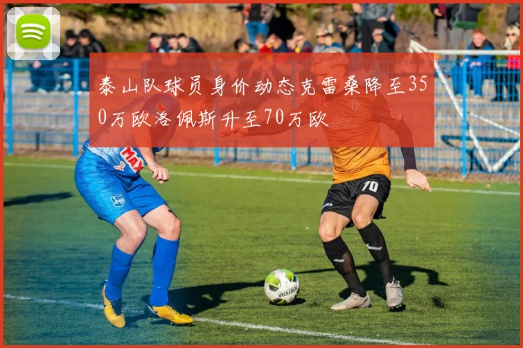 泰山队球员身价动态克雷桑降至350万欧洛佩斯升至70万欧