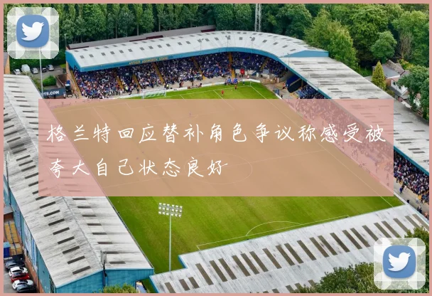 格兰特回应替补角色争议称感受被夸大自己状态良好