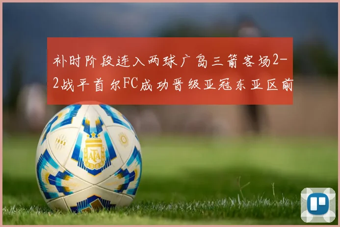 补时阶段连入两球广岛三箭客场2-2战平首尔FC成功晋级亚冠东亚区前四