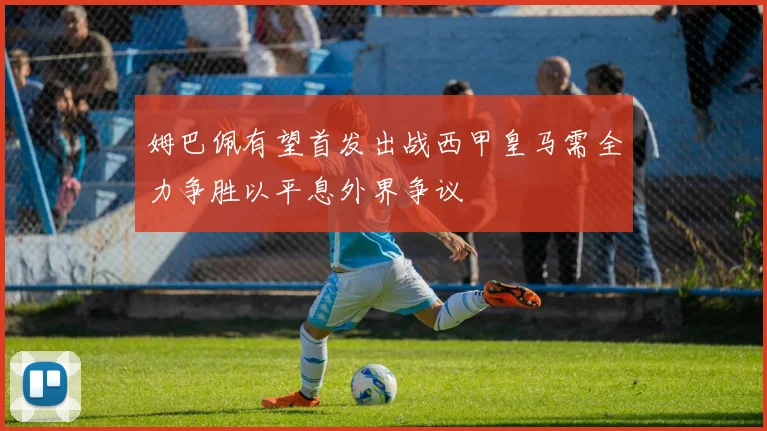姆巴佩有望首发出战西甲皇马需全力争胜以平息外界争议