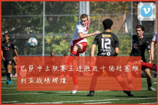 巴萨冲击联赛五连胜近十场对塞维利亚战绩辉煌