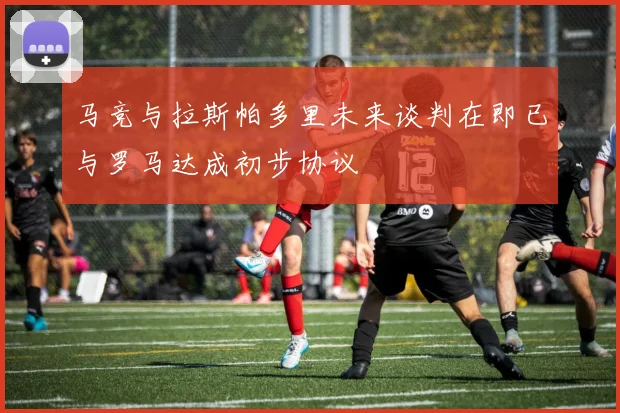 马竞与拉斯帕多里未来谈判在即已与罗马达成初步协议
