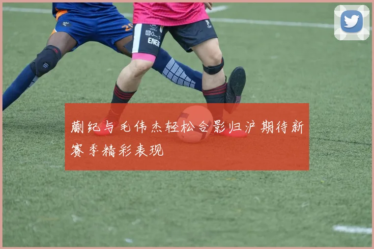 蒯纪与毛伟杰轻松合影归沪期待新赛季精彩表现