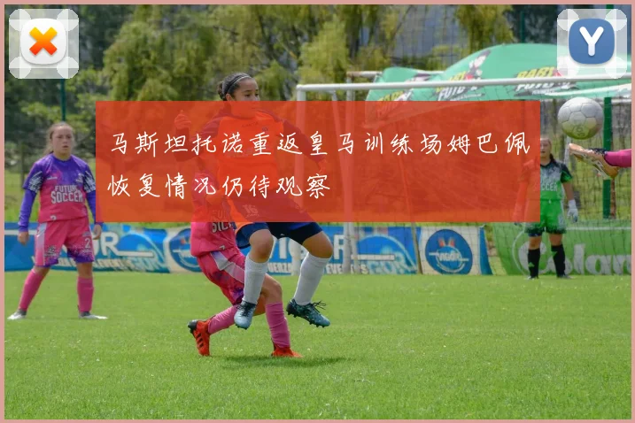 马斯坦托诺重返皇马训练场姆巴佩恢复情况仍待观察