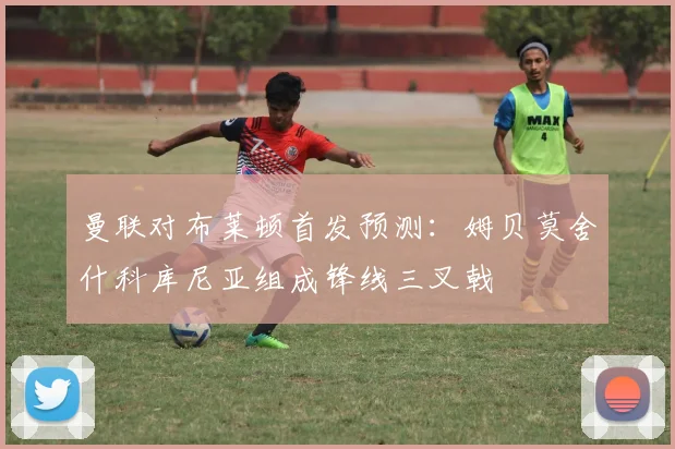 曼联对布莱顿首发预测：姆贝莫舍什科库尼亚组成锋线三叉戟