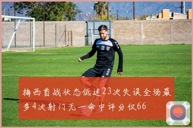 梅西首战状态低迷23次失误全场最多4次射门无一命中评分仅66