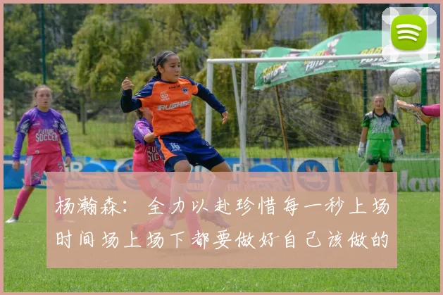 杨瀚森：全力以赴珍惜每一秒上场时间场上场下都要做好自己该做的事情