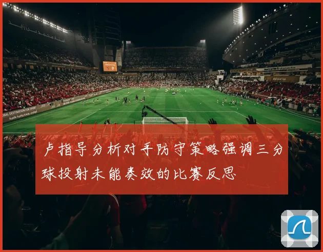 卢指导分析对手防守策略强调三分球投射未能奏效的比赛反思