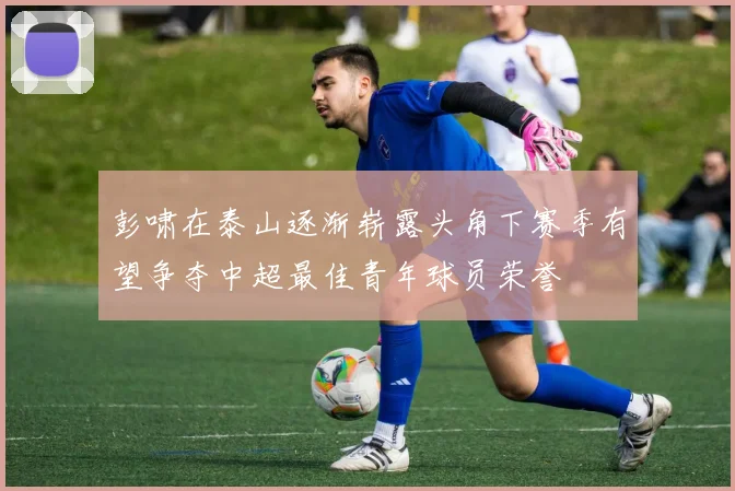 彭啸在泰山逐渐崭露头角下赛季有望争夺中超最佳青年球员荣誉