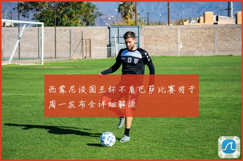 西蒙尼谈国王杯不看巴萨比赛将于周一发布会详细解读