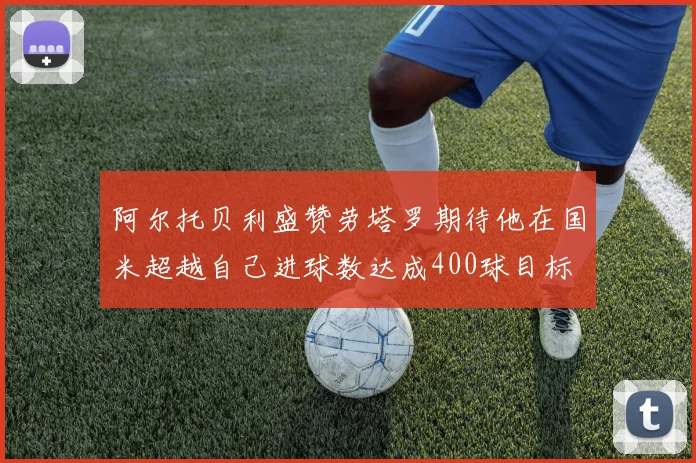 阿尔托贝利盛赞劳塔罗期待他在国米超越自己进球数达成400球目标