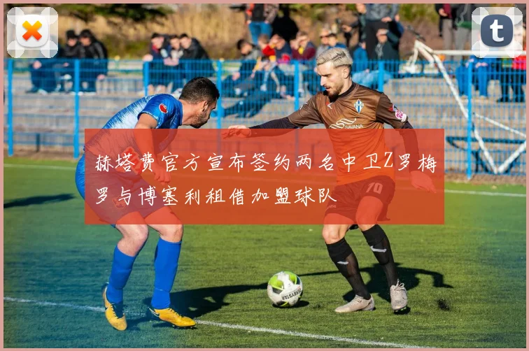 赫塔费官方宣布签约两名中卫Z罗梅罗与博塞利租借加盟球队