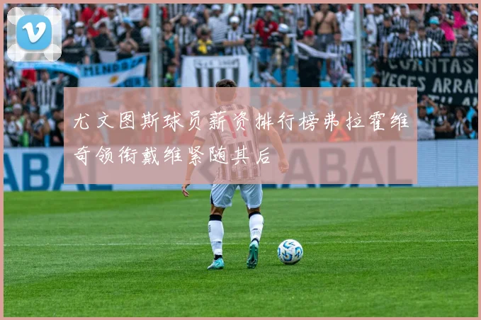 尤文图斯球员薪资排行榜弗拉霍维奇领衔戴维紧随其后