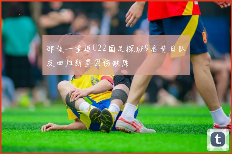 邵佳一重返U22国足探班9名昔日队友回归新星因伤缺席