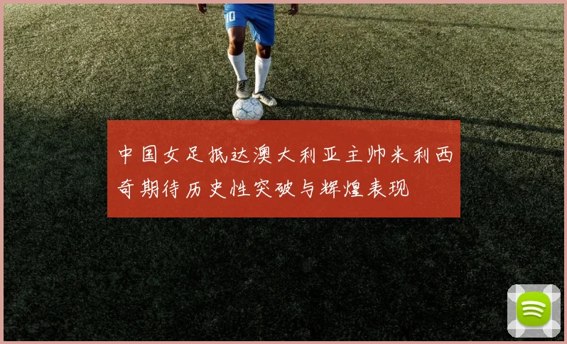 中国女足抵达澳大利亚主帅米利西奇期待历史性突破与辉煌表现