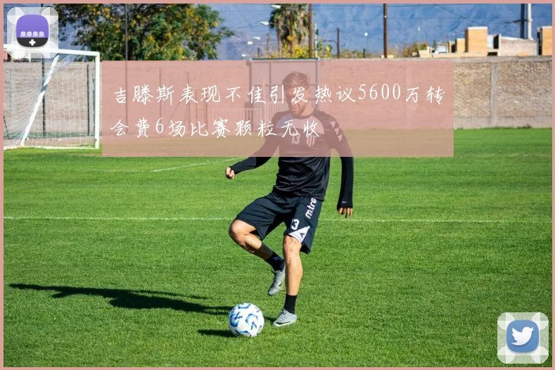 吉滕斯表现不佳引发热议5600万转会费6场比赛颗粒无收