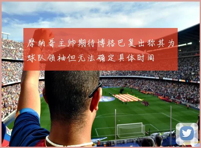 摩纳哥主帅期待博格巴复出称其为球队领袖但无法确定具体时间