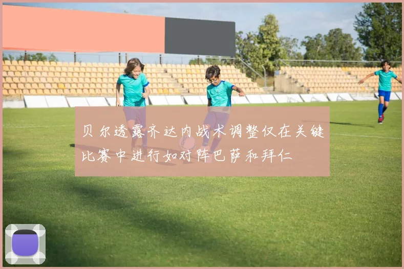 贝尔透露齐达内战术调整仅在关键比赛中进行如对阵巴萨和拜仁