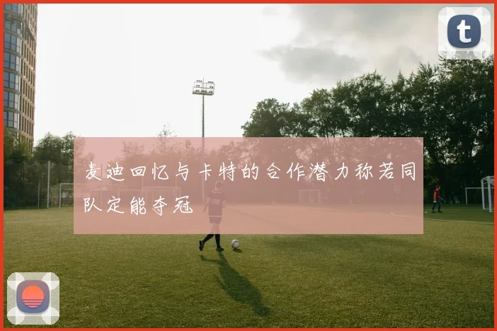 麦迪回忆与卡特的合作潜力称若同队定能夺冠