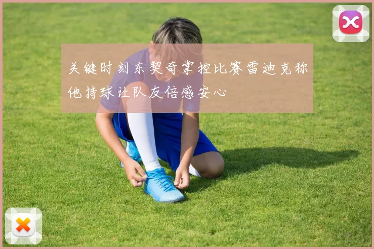 关键时刻东契奇掌控比赛雷迪克称他持球让队友倍感安心